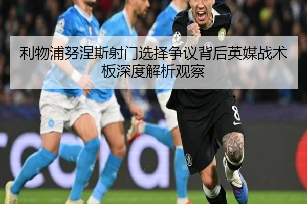 利物浦努涅斯射门选择争议背后英媒战术板深度解析观察