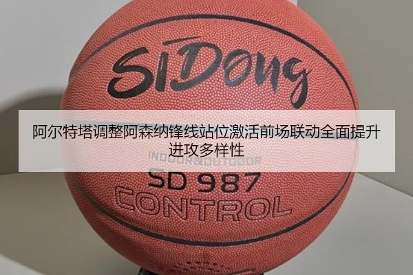 阿尔特塔调整阿森纳锋线站位激活前场联动全面提升进攻多样性