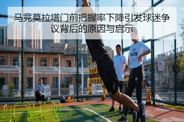 马竞莫拉塔门前把握率下降引发球迷争议背后的原因与启示