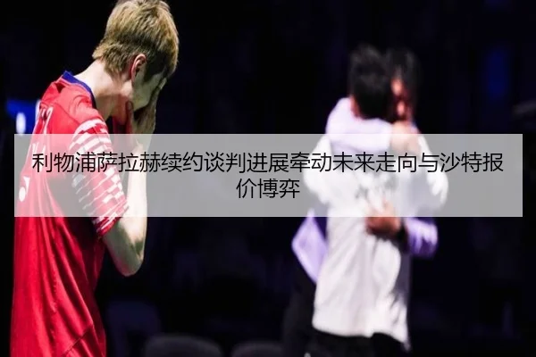 利物浦萨拉赫续约谈判进展牵动未来走向与沙特报价博弈