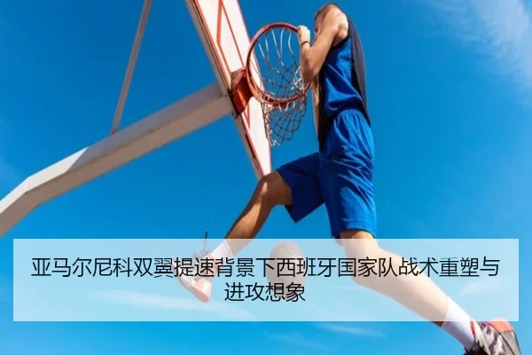 亚马尔尼科双翼提速背景下西班牙国家队战术重塑与进攻想象