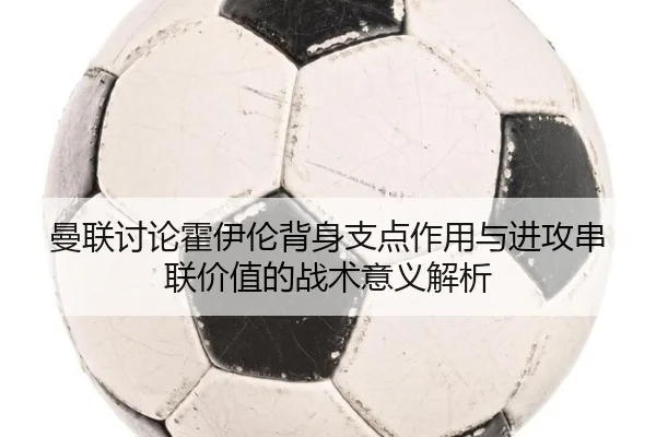 曼联讨论霍伊伦背身支点作用与进攻串联价值的战术意义解析